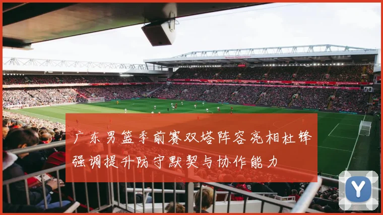 广东男篮季前赛双塔阵容亮相杜锋强调提升防守默契与协作能力