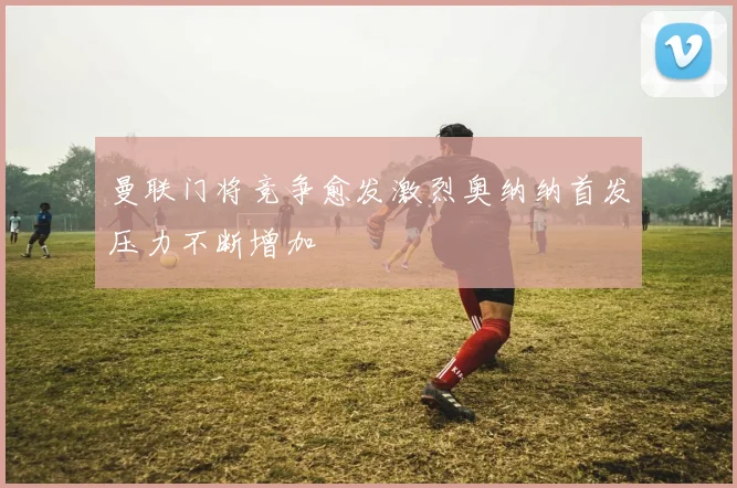 曼联门将竞争愈发激烈奥纳纳首发压力不断增加