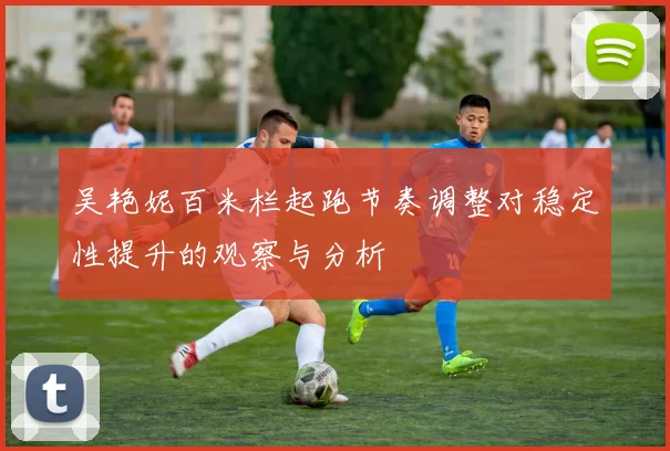 吴艳妮百米栏起跑节奏调整对稳定性提升的观察与分析