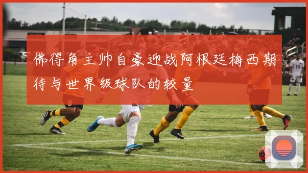 佛得角主帅自豪迎战阿根廷梅西期待与世界级球队的较量