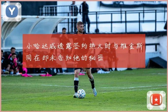 小哈达威透露签约热火时与维金斯同在却未告知他的秘密