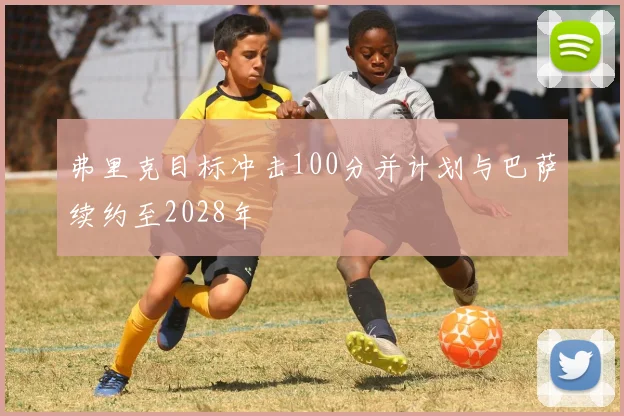 弗里克目标冲击100分并计划与巴萨续约至2028年