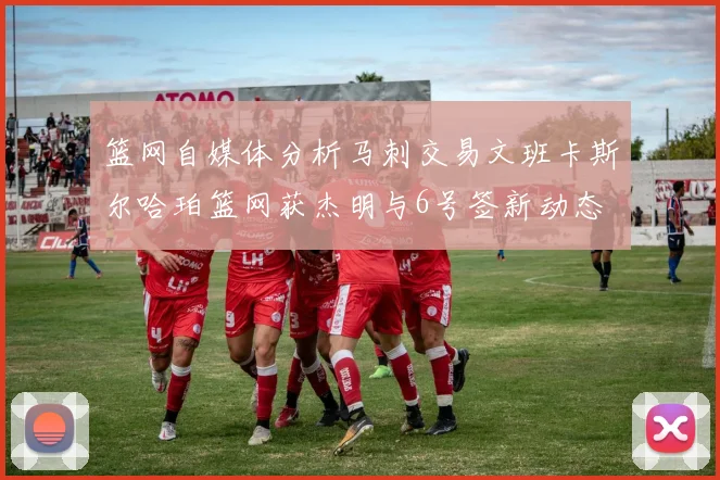 篮网自媒体分析马刺交易文班卡斯尔哈珀篮网获杰明与6号签新动态