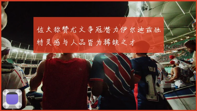 佐夫称赞尤文争冠潜力伊尔迪兹独特灵感与人品皆为稀缺之才