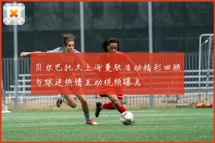 贝尔巴托夫上海曼联活动精彩回顾与球迷热情互动视频曝光