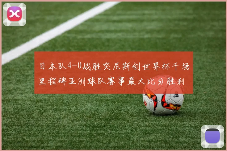 日本队4-0战胜突尼斯创世界杯千场里程碑亚洲球队赛事最大比分胜利