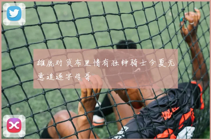 雄鹿对莫布里情有独钟骑士今夏无意追逐字母哥