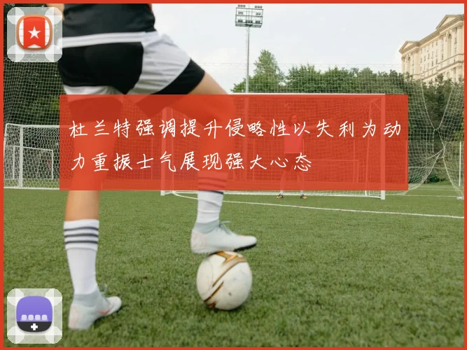 杜兰特强调提升侵略性以失利为动力重振士气展现强大心态