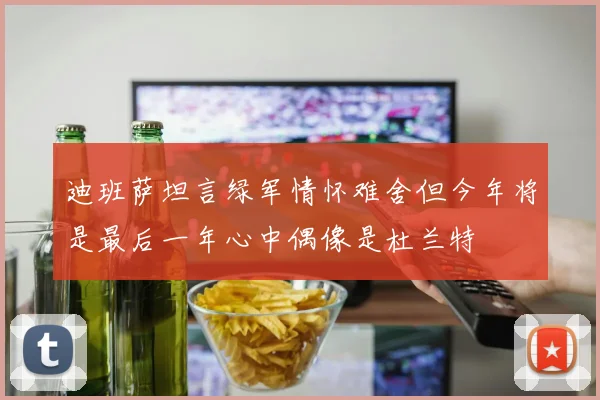 迪班萨坦言绿军情怀难舍但今年将是最后一年心中偶像是杜兰特