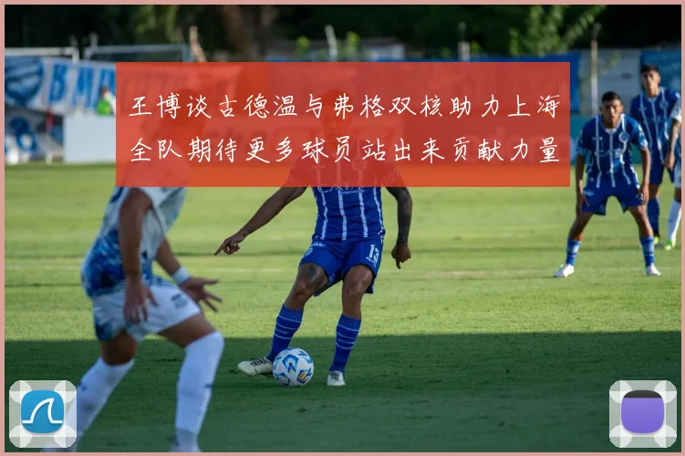 王博谈古德温与弗格双核助力上海全队期待更多球员站出来贡献力量