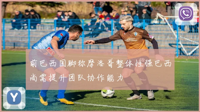 前巴西国脚称摩洛哥整体性强巴西尚需提升团队协作能力