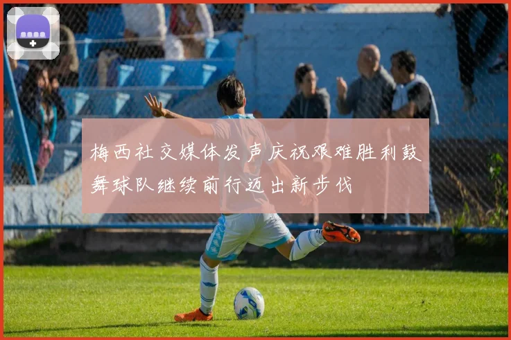 梅西社交媒体发声庆祝艰难胜利鼓舞球队继续前行迈出新步伐