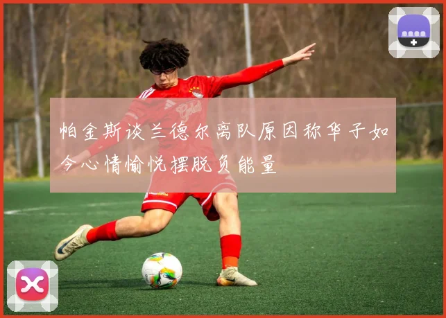 帕金斯谈兰德尔离队原因称华子如今心情愉悦摆脱负能量